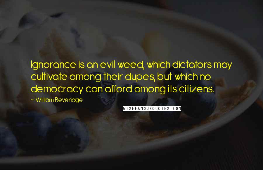 William Beveridge Quotes: Ignorance is an evil weed, which dictators may cultivate among their dupes, but which no democracy can afford among its citizens.