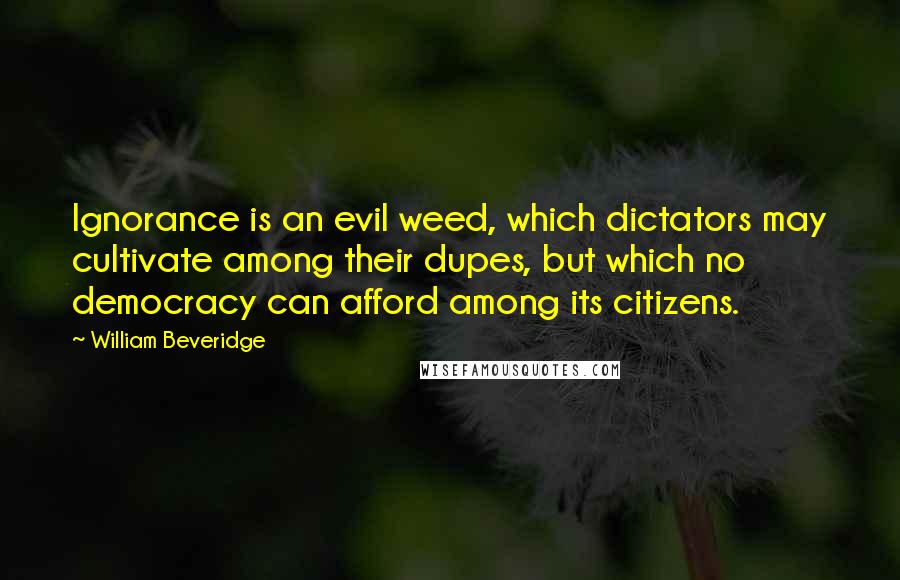 William Beveridge Quotes: Ignorance is an evil weed, which dictators may cultivate among their dupes, but which no democracy can afford among its citizens.