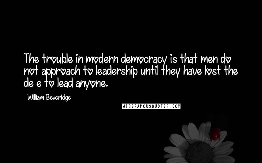 William Beveridge Quotes: The trouble in modern democracy is that men do not approach to leadership until they have lost the de e to lead anyone.