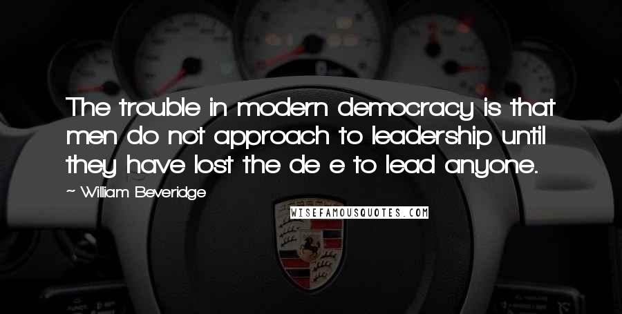 William Beveridge Quotes: The trouble in modern democracy is that men do not approach to leadership until they have lost the de e to lead anyone.
