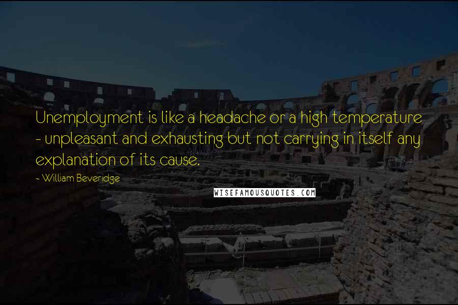 William Beveridge Quotes: Unemployment is like a headache or a high temperature - unpleasant and exhausting but not carrying in itself any explanation of its cause.