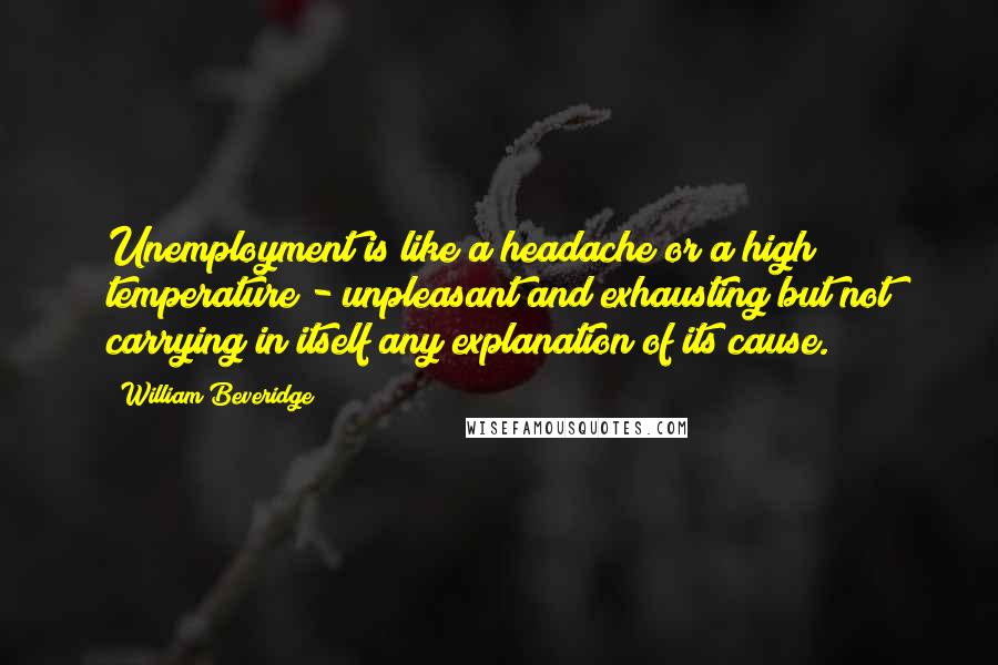William Beveridge Quotes: Unemployment is like a headache or a high temperature - unpleasant and exhausting but not carrying in itself any explanation of its cause.
