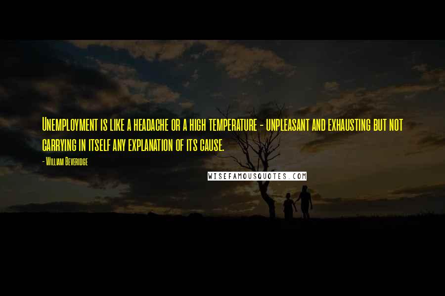 William Beveridge Quotes: Unemployment is like a headache or a high temperature - unpleasant and exhausting but not carrying in itself any explanation of its cause.