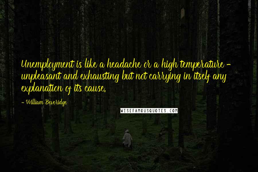 William Beveridge Quotes: Unemployment is like a headache or a high temperature - unpleasant and exhausting but not carrying in itself any explanation of its cause.