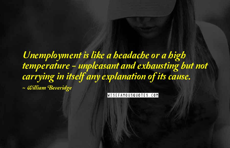 William Beveridge Quotes: Unemployment is like a headache or a high temperature - unpleasant and exhausting but not carrying in itself any explanation of its cause.