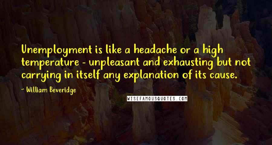 William Beveridge Quotes: Unemployment is like a headache or a high temperature - unpleasant and exhausting but not carrying in itself any explanation of its cause.