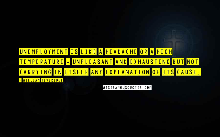 William Beveridge Quotes: Unemployment is like a headache or a high temperature - unpleasant and exhausting but not carrying in itself any explanation of its cause.