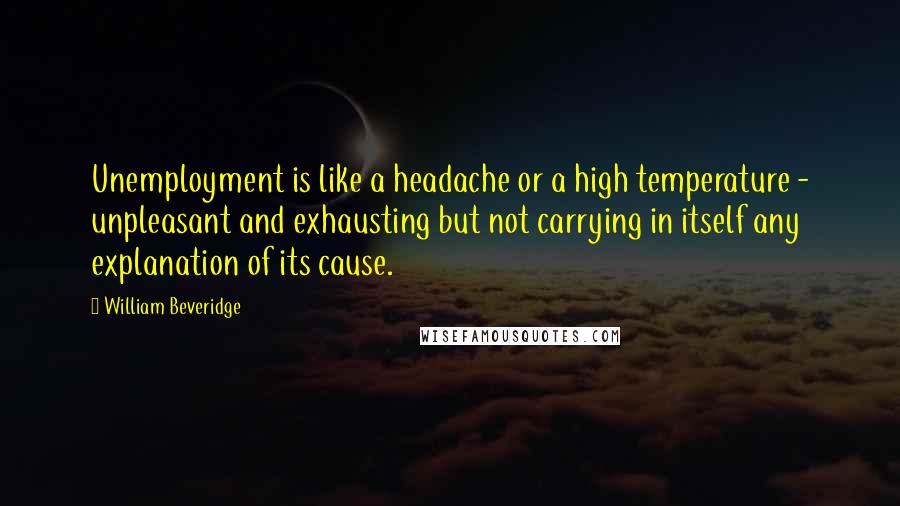 William Beveridge Quotes: Unemployment is like a headache or a high temperature - unpleasant and exhausting but not carrying in itself any explanation of its cause.