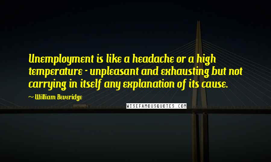 William Beveridge Quotes: Unemployment is like a headache or a high temperature - unpleasant and exhausting but not carrying in itself any explanation of its cause.