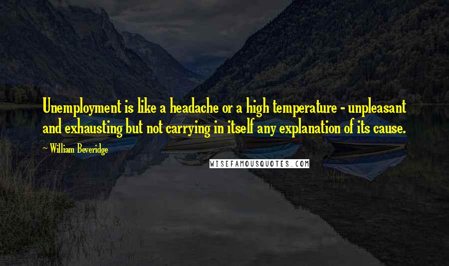 William Beveridge Quotes: Unemployment is like a headache or a high temperature - unpleasant and exhausting but not carrying in itself any explanation of its cause.