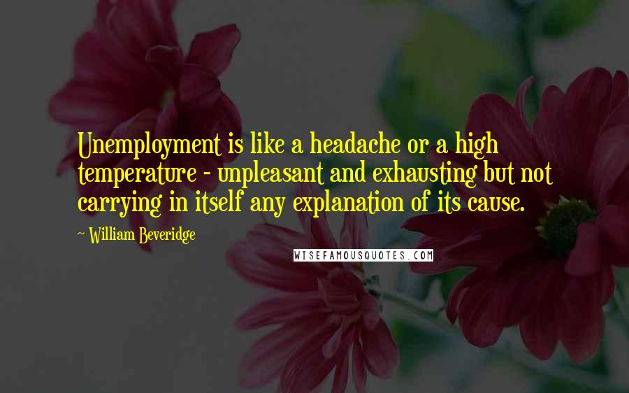 William Beveridge Quotes: Unemployment is like a headache or a high temperature - unpleasant and exhausting but not carrying in itself any explanation of its cause.