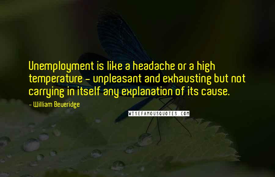 William Beveridge Quotes: Unemployment is like a headache or a high temperature - unpleasant and exhausting but not carrying in itself any explanation of its cause.