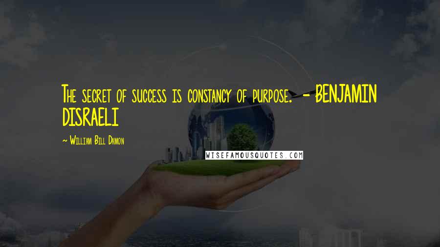 William Bill Damon Quotes: The secret of success is constancy of purpose. - BENJAMIN DISRAELI