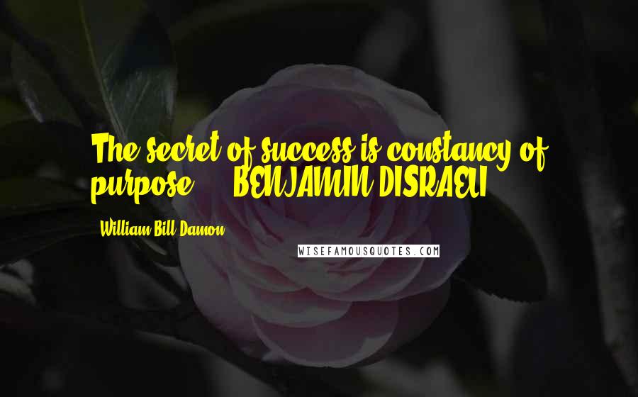 William Bill Damon Quotes: The secret of success is constancy of purpose. - BENJAMIN DISRAELI