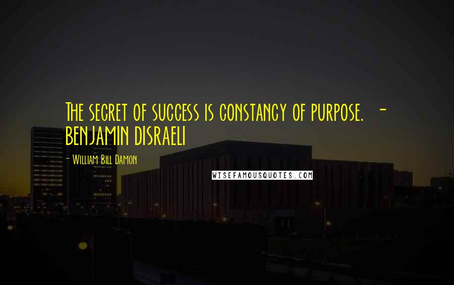 William Bill Damon Quotes: The secret of success is constancy of purpose. - BENJAMIN DISRAELI