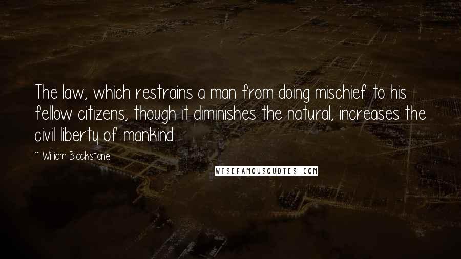 William Blackstone Quotes: The law, which restrains a man from doing mischief to his fellow citizens, though it diminishes the natural, increases the civil liberty of mankind.