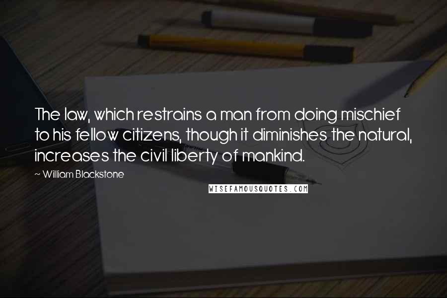 William Blackstone Quotes: The law, which restrains a man from doing mischief to his fellow citizens, though it diminishes the natural, increases the civil liberty of mankind.