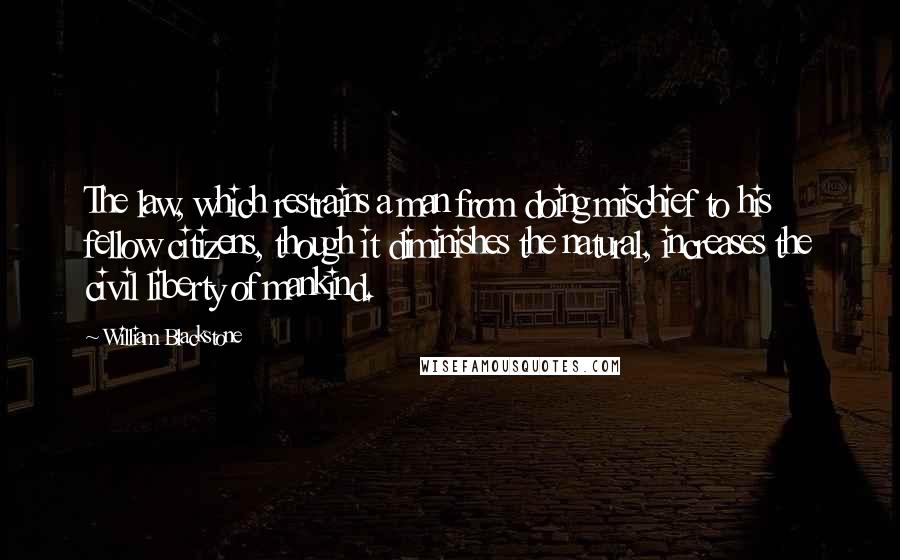 William Blackstone Quotes: The law, which restrains a man from doing mischief to his fellow citizens, though it diminishes the natural, increases the civil liberty of mankind.