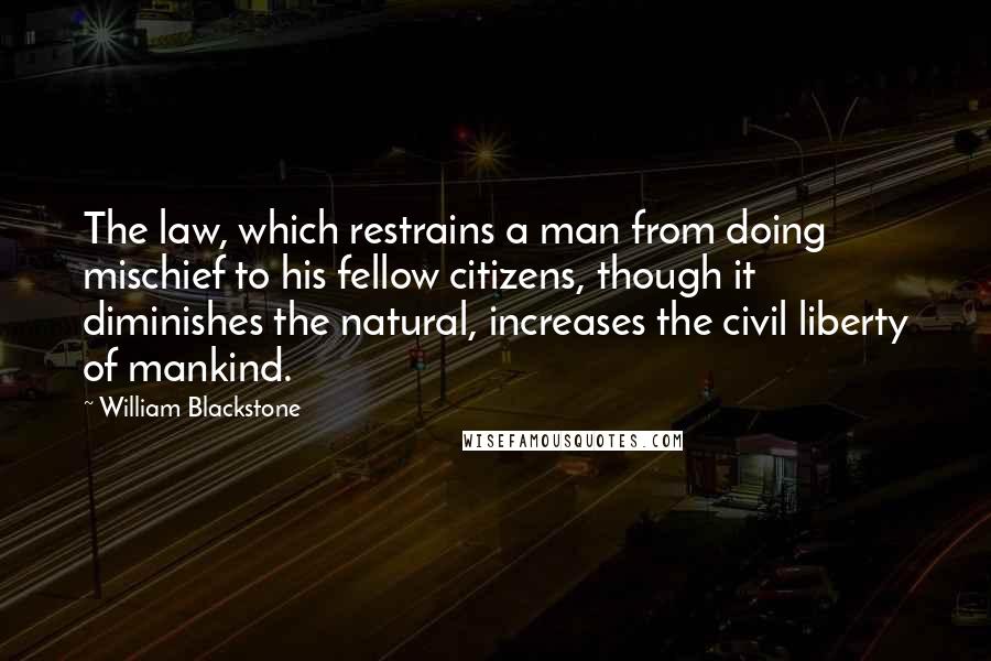 William Blackstone Quotes: The law, which restrains a man from doing mischief to his fellow citizens, though it diminishes the natural, increases the civil liberty of mankind.