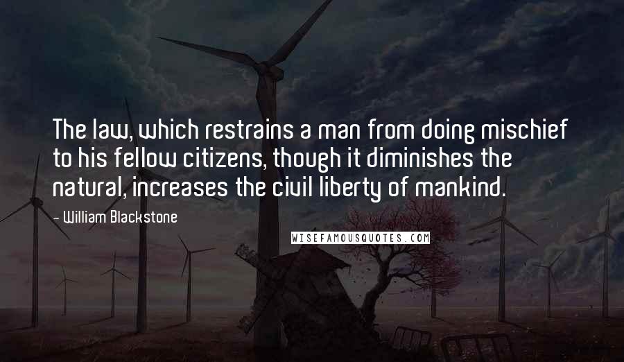 William Blackstone Quotes: The law, which restrains a man from doing mischief to his fellow citizens, though it diminishes the natural, increases the civil liberty of mankind.