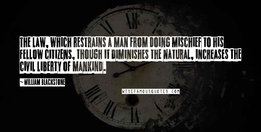 William Blackstone Quotes: The law, which restrains a man from doing mischief to his fellow citizens, though it diminishes the natural, increases the civil liberty of mankind.