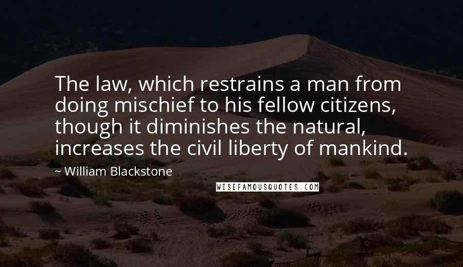 William Blackstone Quotes: The law, which restrains a man from doing mischief to his fellow citizens, though it diminishes the natural, increases the civil liberty of mankind.