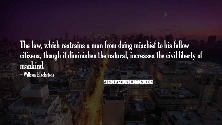 William Blackstone Quotes: The law, which restrains a man from doing mischief to his fellow citizens, though it diminishes the natural, increases the civil liberty of mankind.