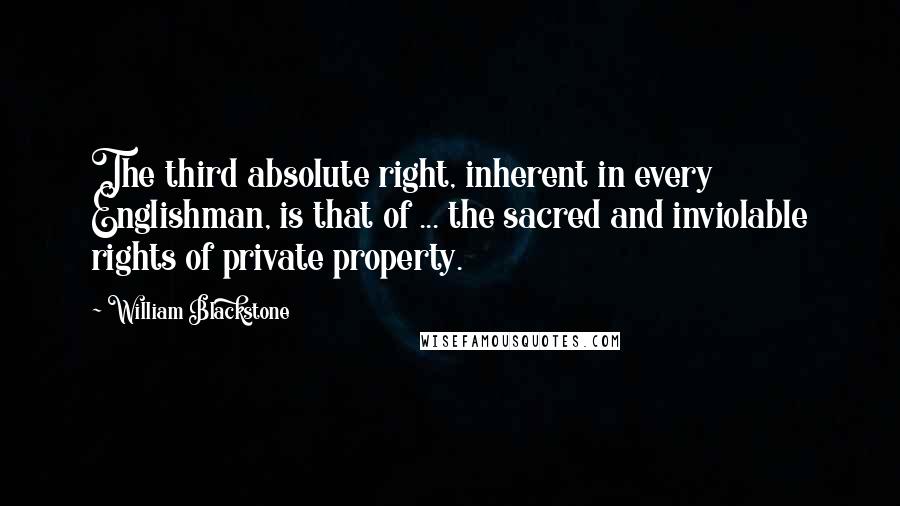 William Blackstone Quotes: The third absolute right, inherent in every Englishman, is that of ... the sacred and inviolable rights of private property.