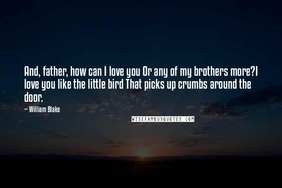 William Blake Quotes: And, father, how can I love you Or any of my brothers more?I love you like the little bird That picks up crumbs around the door.