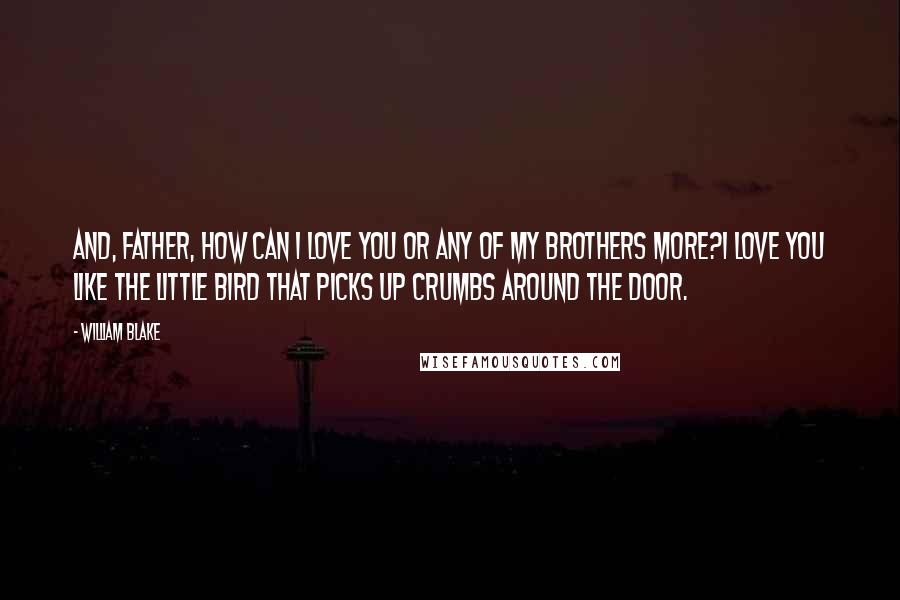 William Blake Quotes: And, father, how can I love you Or any of my brothers more?I love you like the little bird That picks up crumbs around the door.