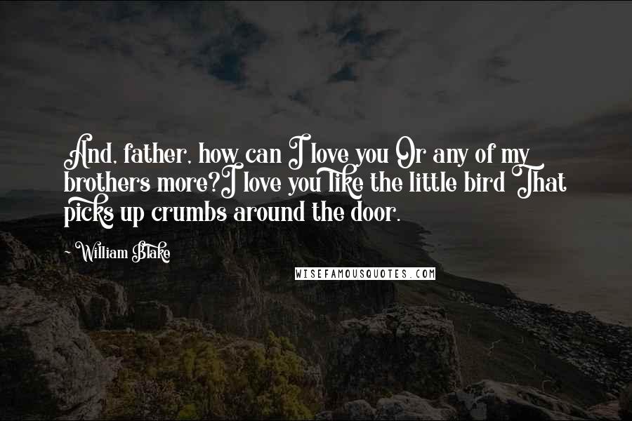 William Blake Quotes: And, father, how can I love you Or any of my brothers more?I love you like the little bird That picks up crumbs around the door.