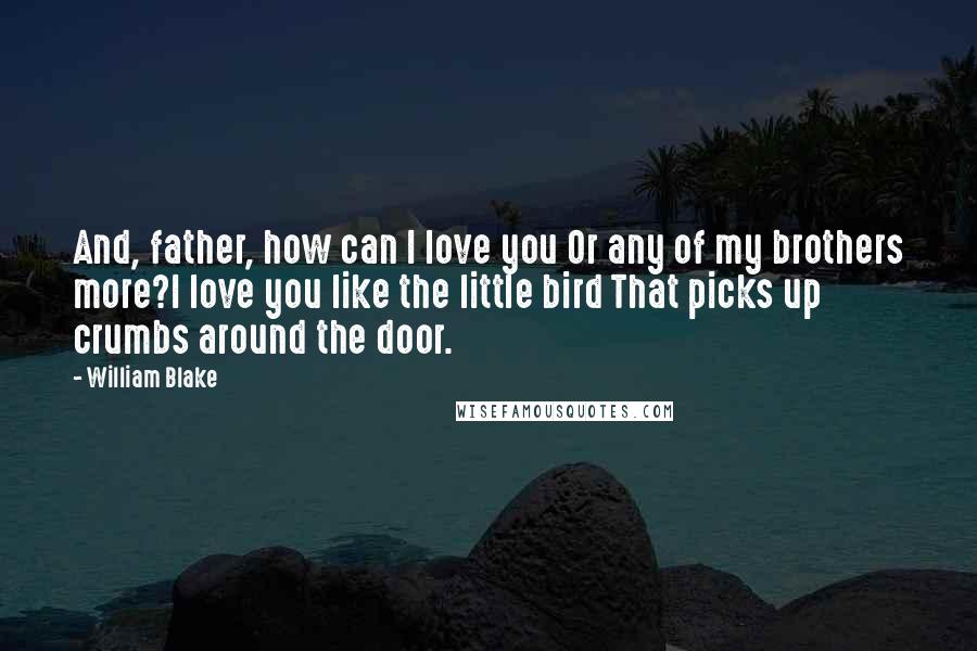 William Blake Quotes: And, father, how can I love you Or any of my brothers more?I love you like the little bird That picks up crumbs around the door.