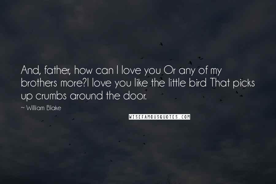 William Blake Quotes: And, father, how can I love you Or any of my brothers more?I love you like the little bird That picks up crumbs around the door.