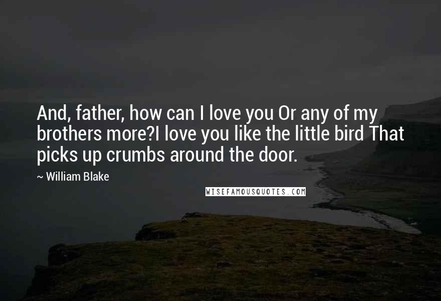 William Blake Quotes: And, father, how can I love you Or any of my brothers more?I love you like the little bird That picks up crumbs around the door.