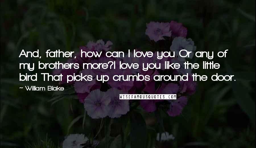 William Blake Quotes: And, father, how can I love you Or any of my brothers more?I love you like the little bird That picks up crumbs around the door.