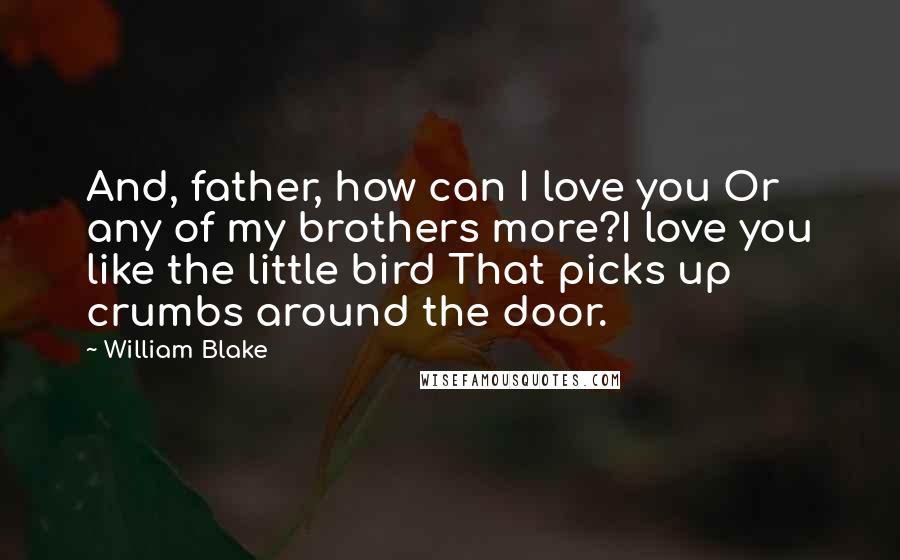 William Blake Quotes: And, father, how can I love you Or any of my brothers more?I love you like the little bird That picks up crumbs around the door.