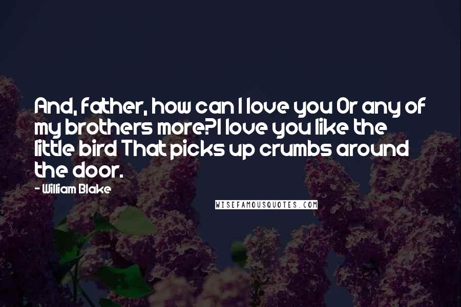 William Blake Quotes: And, father, how can I love you Or any of my brothers more?I love you like the little bird That picks up crumbs around the door.