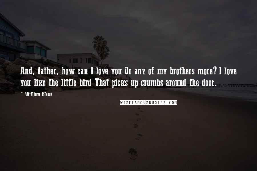 William Blake Quotes: And, father, how can I love you Or any of my brothers more?I love you like the little bird That picks up crumbs around the door.