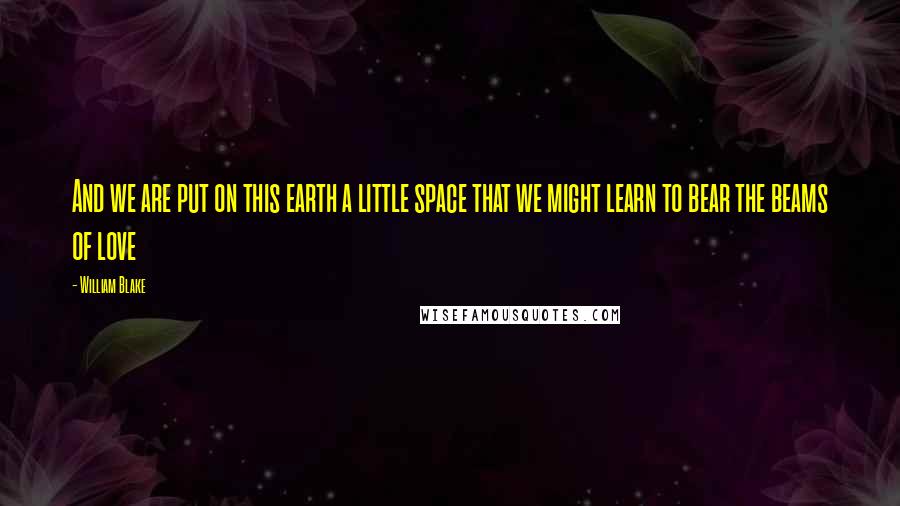 William Blake Quotes: And we are put on this earth a little space that we might learn to bear the beams of love