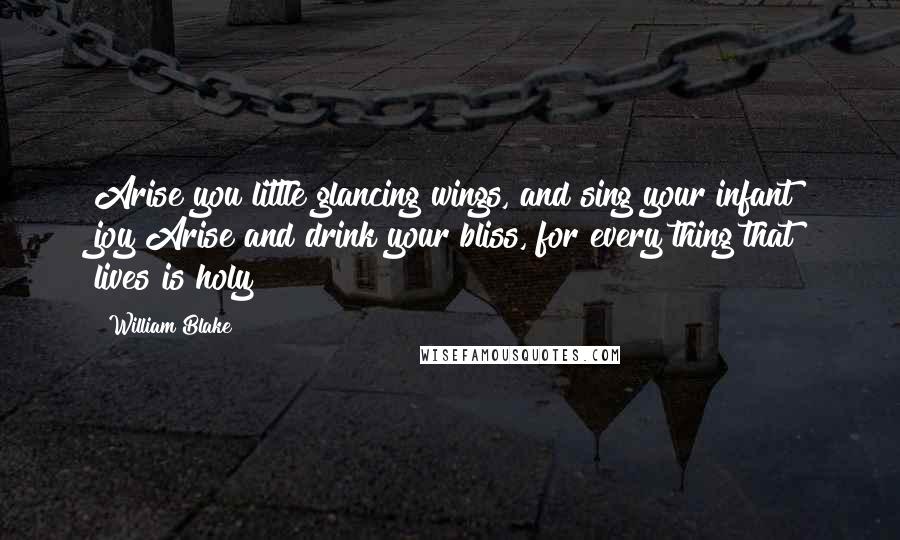 William Blake Quotes: Arise you little glancing wings, and sing your infant joy!Arise and drink your bliss, for every thing that lives is holy!