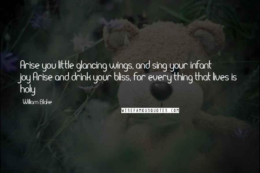William Blake Quotes: Arise you little glancing wings, and sing your infant joy!Arise and drink your bliss, for every thing that lives is holy!