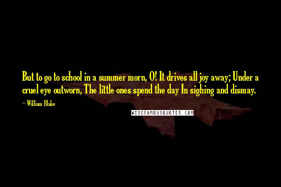 William Blake Quotes: But to go to school in a summer morn, O! It drives all joy away; Under a cruel eye outworn, The little ones spend the day In sighing and dismay.