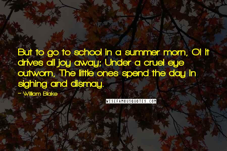 William Blake Quotes: But to go to school in a summer morn, O! It drives all joy away; Under a cruel eye outworn, The little ones spend the day In sighing and dismay.