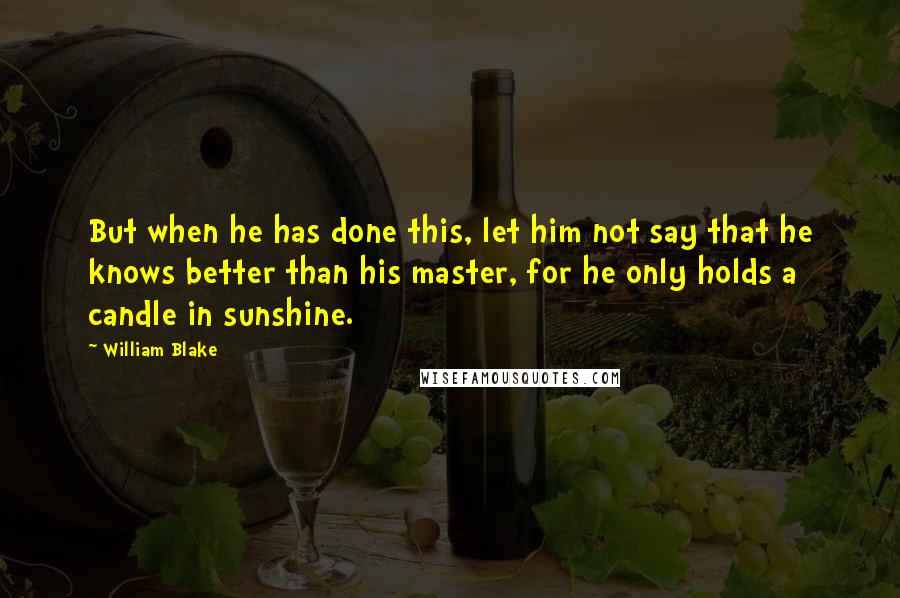 William Blake Quotes: But when he has done this, let him not say that he knows better than his master, for he only holds a candle in sunshine.