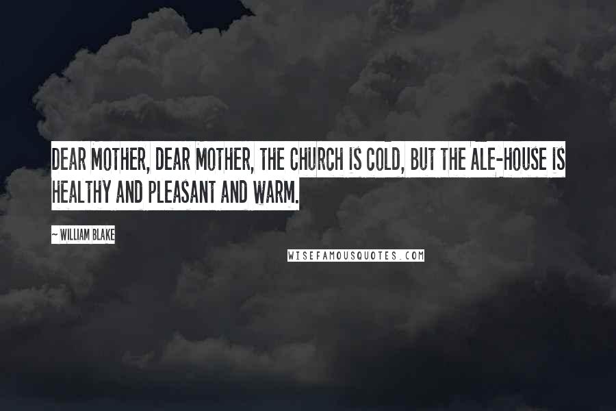William Blake Quotes: Dear Mother, dear Mother, the Church is cold, But the Ale-house is healthy and pleasant and warm.