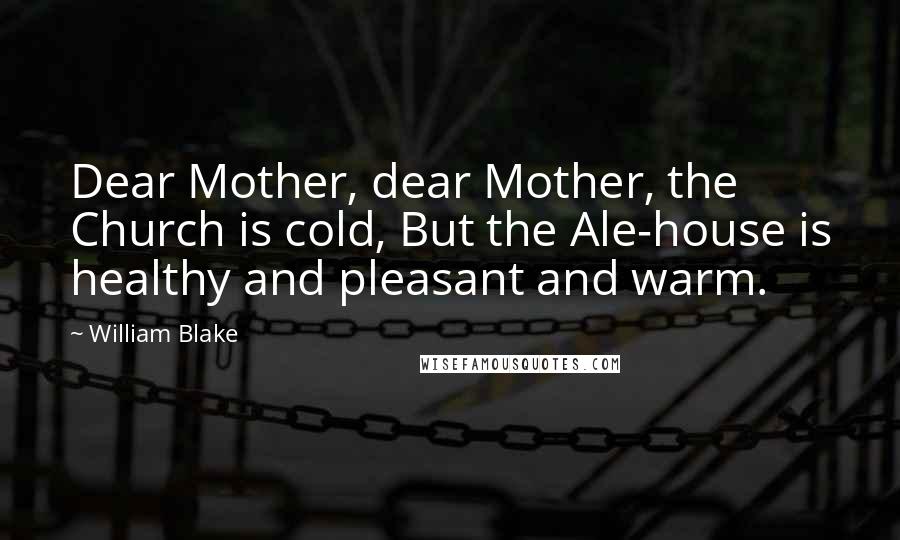 William Blake Quotes: Dear Mother, dear Mother, the Church is cold, But the Ale-house is healthy and pleasant and warm.
