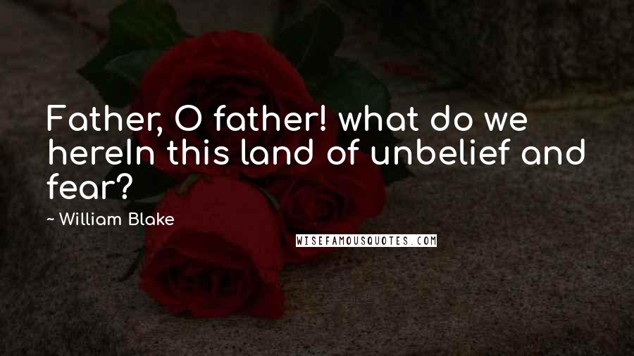 William Blake Quotes: Father, O father! what do we hereIn this land of unbelief and fear?