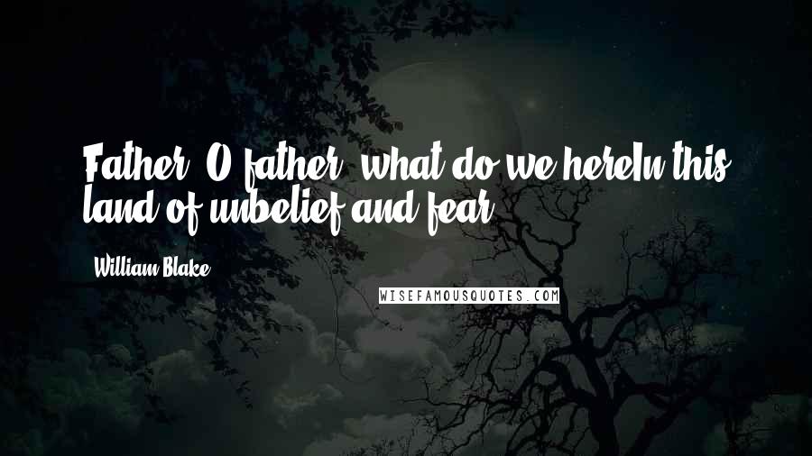 William Blake Quotes: Father, O father! what do we hereIn this land of unbelief and fear?