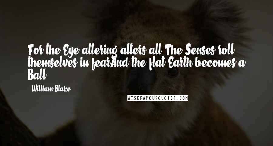 William Blake Quotes: For the Eye altering alters all;The Senses roll themselves in fearAnd the flat Earth becomes a Ball.