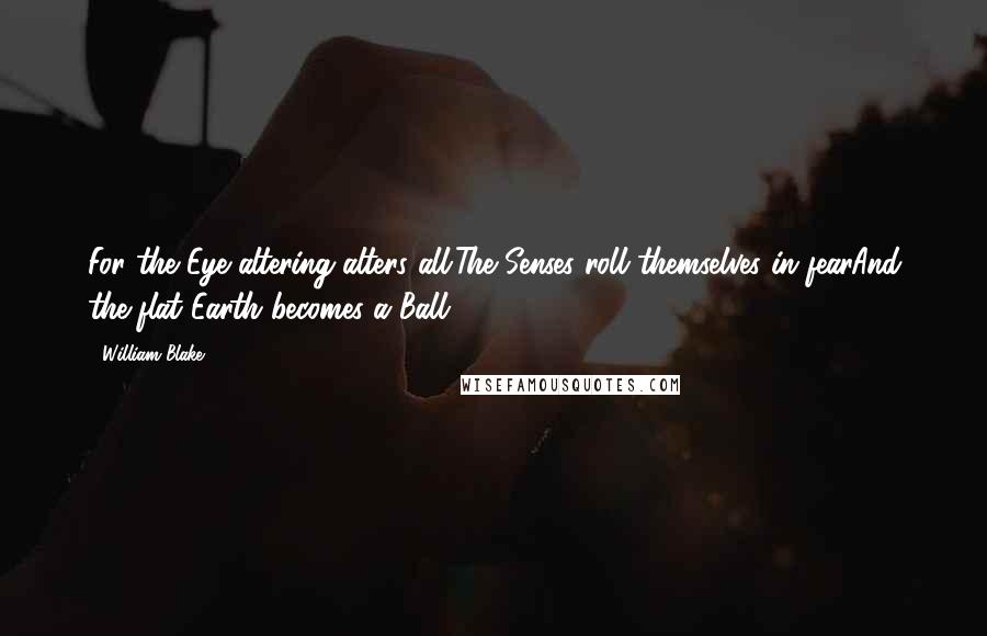 William Blake Quotes: For the Eye altering alters all;The Senses roll themselves in fearAnd the flat Earth becomes a Ball.